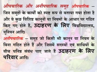 औपचारिक औि अनौपचारिक समूह औपचारिक –
धजि समूहों के कायों को स्पष्ट रूप से बताया गया होता है
औि वे कु छ धवधशष्ट कािूिों या धियमों के आिाि पि गधित
धकए गए होते हैं, उदाहरण के मलए धवश्वधवद्यालय,
यूधियि आधद।
अनौपचारिक – समूह जो धकसी भी कािूि या धियम के
धबिा गधित होते हैं औि धजसमें सदस्यों एवं साधथयों के
बीच घधिष्ठ संबंि पाए जाते हैं उदाहरण के मलए
पररवार आधद।
 