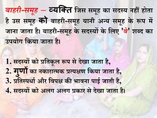 बाहिी-समूह – व्यक्तत धजस समूह का सदस्य िहीं होता
है उस समूह को बाहिी-समूह यािी अन्य समूह के रूप में
जािा जाता है। बाहिी-समूह के सदस्यों के धलए 'वे' शब्द का
उपयोग धकया जाता है।
1. सदस्यों को प्रधतकू ल रूप से देिा जाता है,
2. गुणों का िकािात्मक प्रत्यक्षण धकया जाता है,
3. प्रधतस्पिाभ औि धवपक्ष की भाविा पाई जाती है,
4. सदस्यों को अलग अलग प्रकाि से देिा जाता है।
 