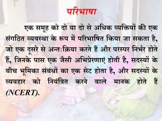 परिभाषा
एक समूह को दो या दो से अधिक व्यधियों की एक
संगधित व्यवस्था के रूप में परिभाधषत धकया जा सकता है,
जो एक दूसिे से अन्तःधिया किते हैं औि पिस्पि धिभभि होते
हैं, धजिके पास एक जैसी अधभप्रेिणाएं होती है, सदस्यों के
बीच भूधमका संबंिों का एक सेट होता है, औि सदस्यों के
व्यवहाि को धियंधित कििे वाले मािक होते हैं
(NCERT).
 