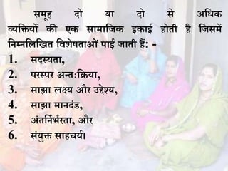 समूह दो या दो से अधिक
व्यधियों की एक सामाधजक इकाई होती है धजसमें
धिम्िधलधित धवशेषताओं पाई जाती हैं: -
1. सदस्यता,
2. पिस्पि अन्तःधिया,
3. साझा लक्ष्य औि उद्देश्य,
4. साझा मािदंड,
5. अंतधिभभभिता, औि
6. संयुि साहचयभ।
 