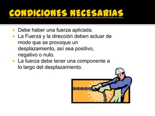    Debe haber una fuerza aplicada.
   La Fuerza y la dirección deben actuar de
    modo que se provoque un
    desplazamiento, así sea positivo,
    negativo o nulo.
   La fuerza debe tener una componente a
    lo largo del desplazamiento.
 