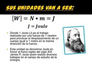    Donde 1 Joule (J) es el trabajo
    realizado por una fuerza de 1 newton
    para provocar el desplazamiento de un
    cuerpo igual a 1 metro en la misma
    dirección de la fuerza.
   Esta unidad se denomina Joule en
    honor al físico inglés del siglo XIX
    James P, Joule quien realizó diversos
    trabajos en el campo de estudio de la
    energía.
 