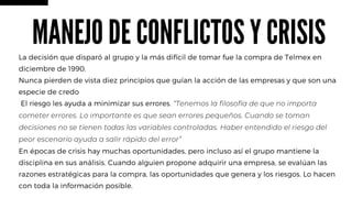 La decisión que disparó al grupo y la más difícil de tomar fue la compra de Telmex en
diciembre de 1990.
Nunca pierden de vista diez principios que guían la acción de las empresas y que son una
especie de credo
El riesgo les ayuda a minimizar sus errores. “Tenemos la filosofía de que no importa
cometer errores. Lo importante es que sean errores pequeños. Cuando se toman
decisiones no se tienen todas las variables controladas. Haber entendido el riesgo del
peor escenario ayuda a salir rápido del error”
En épocas de crisis hay muchas oportunidades, pero incluso así el grupo mantiene la
disciplina en sus análisis. Cuando alguien propone adquirir una empresa, se evalúan las
razones estratégicas para la compra, las oportunidades que genera y los riesgos. Lo hacen
con toda la información posible.
MANEJO DE CONFLICTOS Y CRISIS
 