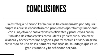 CONCLUSIONES
La estrategia de Grupo Carso que se ha caracterizado por adquirir
empresas que se encuentran con problemas operativos y financieros
con el objetivo de convertirlas en eficientes y productivas con la
finalidad de establecerlas como líderes, ya siempre busca crear
alianzas y hacer crecer los negocios, por tal motivo Carlos Slim se ha
convertido en uno de los hombres mas ricos del mundo ya que es un
gran visionario y beneficiador del país.
 