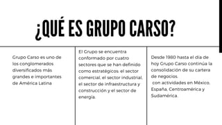¿QUÉ ES GRUPO CARSO?
Grupo Carso es uno de
los conglomerados
diversificados más
grandes e importantes
de América Latina
El Grupo se encuentra
conformado por cuatro
sectores que se han definido
como estratégicos: el sector
comercial, el sector industrial,
el sector de infraestructura y
construcción y el sector de
energía.
Desde 1980 hasta el día de
hoy Grupo Carso continúa la
consolidación de su cartera
de negocios.
con actividades en México,
España, Centroamérica y
Sudamérica.
 