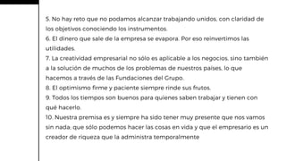 5. No hay reto que no podamos alcanzar trabajando unidos, con claridad de
los objetivos conociendo los instrumentos.
6. El dinero que sale de la empresa se evapora. Por eso reinvertimos las
utilidades.
7. La creatividad empresarial no sólo es aplicable a los negocios, sino también
a la solución de muchos de los problemas de nuestros países, lo que
hacemos a través de las Fundaciones del Grupo.
8. El optimismo firme y paciente siempre rinde sus frutos.
9. Todos los tiempos son buenos para quienes saben trabajar y tienen con
qué hacerlo.
10. Nuestra premisa es y siempre ha sido tener muy presente que nos vamos
sin nada; que sólo podemos hacer las cosas en vida y que el empresario es un
creador de riqueza que la administra temporalmente
 