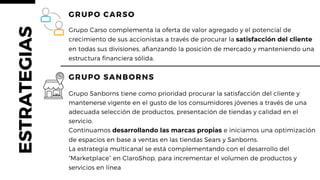 GRUPO CARSO
Grupo Carso complementa la oferta de valor agregado y el potencial de
crecimiento de sus accionistas a través de procurar la satisfacción del cliente
en todas sus divisiones, afianzando la posición de mercado y manteniendo una
estructura financiera sólida.
Grupo Sanborns tiene como prioridad procurar la satisfacción del cliente y
mantenerse vigente en el gusto de los consumidores jóvenes a través de una
adecuada selección de productos, presentación de tiendas y calidad en el
servicio.
Continuamos desarrollando las marcas propias e iniciamos una optimización
de espacios en base a ventas en las tiendas Sears y Sanborns.
La estrategia multicanal se está complementando con el desarrollo del
“Marketplace” en ClaroShop, para incrementar el volumen de productos y
servicios en línea
GRUPO SANBORNS
ESTRATEGIAS
 