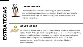La amplia experiencia en el diseño y ejecución de proyectos y obras a gran
escala hacen de Grupo Carso un jugador que opera con la mayor rapidez y
eficacia posibles, bajo tecnología de punta y los más altos estándares de
calidad, con un importante y benéfico impacto, tanto social como
económico, con la política de protección a la biodiversidad y el
medioambiente.
GRUPO CARSO
CARSO ENERGY
La estrategia de la división Carso Energy es seguir buscando
oportunidades para participar en negocios de petróleo, gas natural y
energías alternas, aprovechando los negocios que se deriven de la
reforma energética.
ESTRATEGIAS
 