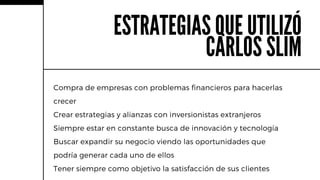 Compra de empresas con problemas financieros para hacerlas
crecer
Crear estrategias y alianzas con inversionistas extranjeros
Siempre estar en constante busca de innovación y tecnología
Buscar expandir su negocio viendo las oportunidades que
podría generar cada uno de ellos
Tener siempre como objetivo la satisfacción de sus clientes
ESTRATEGIAS QUE UTILIZÓ
CARLOS SLIM
 