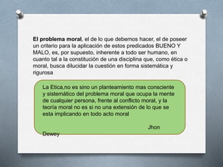 El problema moral, el de lo que debemos hacer, el de poseer
un criterio para la aplicación de estos predicados BUENO Y
MALO, es, por supuesto, inherente a todo ser humano, en
cuanto tal a la constitución de una disciplina que, como ética o
moral, busca dilucidar la cuestión en forma sistemática y
rigurosa
La Etica,no es sino un planteamiento mas consciente
y sistemático del problema moral que ocupa la mente
de cualquier persona, frente al conflicto moral, y la
teoría moral no es si no una extensión de lo que se
esta implicando en todo acto moral
Jhon
Dewey
 