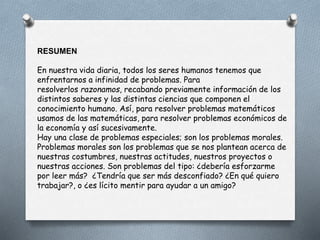 RESUMEN
En nuestra vida diaria, todos los seres humanos tenemos que
enfrentarnos a infinidad de problemas. Para
resolverlos razonamos, recabando previamente información de los
distintos saberes y las distintas ciencias que componen el
conocimiento humano. Así, para resolver problemas matemáticos
usamos de las matemáticas, para resolver problemas económicos de
la economía y así sucesivamente.
Hay una clase de problemas especiales; son los problemas morales.
Problemas morales son los problemas que se nos plantean acerca de
nuestras costumbres, nuestras actitudes, nuestros proyectos o
nuestras acciones. Son problemas del tipo: ¿debería esforzarme
por leer más? ¿Tendría que ser más desconfiado? ¿En qué quiero
trabajar?, o ¿es lícito mentir para ayudar a un amigo?
 