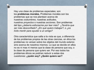 Hay una clase de problemas especiales; son
los problemas morales. Problemas morales son los
problemas que se nos plantean acerca de
nuestras costumbres, nuestras actitudes,
nuestros proyectos o nuestras acciones. Son problemas
del tipo:¿debería esforzarme por leer más? ¿Tendría que
ser más desconfiado? ¿En qué quiero trabajar?, o ¿es
lícito mentir para ayudar a un amigo?
Otra característica que salta a la vista es que, a diferencia
de los problemas propios de las otras ciencias, en ética los
problemas no versan sobre los objetos del mundo exterior,
sino acerca de nosotros mismos. Lo que se decide en ellos
no es ni mas ni menos que la clase de persona que soy, o
la clase de persona que quiero ser. Por eso todos los
problemas éticos se podrían reducir a estas dos
cuestiones: ¿quién soy? ¿Quién quiero ser?
 