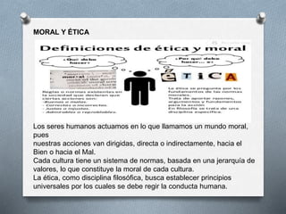 MORAL Y ÉTICA
Los seres humanos actuamos en lo que llamamos un mundo moral,
pues
nuestras acciones van dirigidas, directa o indirectamente, hacia el
Bien o hacia el Mal.
Cada cultura tiene un sistema de normas, basada en una jerarquía de
valores, lo que constituye la moral de cada cultura.
La ética, como disciplina filosófica, busca establecer principios
universales por los cuales se debe regir la conducta humana.
 