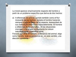 La moral aparece empíricamente respecto del hombre a
partir de un problema específico que deriva de dos hechos:
a) A diferencia del animal, sumido también como el fluir
incesante de los hechos, no esta el hombre haciendo
siempre lo que las leyes de su especie, lanesecidad de
sus instintos le determinan inexorablemente. El hombre
a diferencia de los animales, , ni las situaciones
mismass ni su propia configuración le indican
ineludiblemente como debe obrar.
Forzado por obrar el hombre, a diferencia del animal, elige
como hacerlo, toda su existencia es , en este sentido, una
elección constante.
 