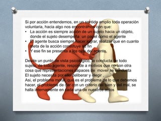 Si por acción entendemos, en un sentido amplio toda operación
voluntaria, hacia algo nos encontramos con que:
• La acción es siempre acción de un sujeto hacia un objeto,
donde el sujeto desempeña un papel como el agente
• El agente busca siempre hacer lograr, realizar que en cuanto
meta de la acción constituye su fin
• Y ese fin se presenta a los ojos del agente.
Desde un punto de vista psicológico, la conducta de todo
sujeto, de todo agente, responde a motivos que no son otra
cosa que representaciones capaces de mover se conducta
El sujeto necesita por ello deliberar y elegir .
Asi, el problema moral, que es el problema de lo que debemos
hacer, el problema de dar con un criterio del bien y del mal, se
halla internamente en cada una de nuestros actos
 