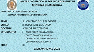 UNIVERSIDAD NACIONAL TORIBIO RODRIGUEZ DE
MENDOZA DE AMAZONAS
FACULTAD: DE CIENCIAS DE LA SALUD
ESCUELA PROFESIONAL DE ENFERMERÍA
TEMA : EL OBJETIVO DE LA FILOSOFIA
CURSO : FILOSOFIA DE LA CIENCIA
DOCENTE : CARLOS RUIZ ZAMORA
ESTUDIANTES : - ABAD PÉREZ, BLANCA YISELA
- CAPTO GONGORA, VANESA
- CHAMIKAG AREVALO, BERNALDO
- CERDAN CHUGDEN, ELVER
CICLO : II
CHACHAPOYAS-2015
 
