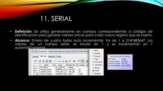 11. SERIAL
• Definición: Se utiliza generalmente en campos correspondientes a códigos de
identificación para generar valores únicos para cada nuevo registro que se inserta.
• Alcance: Entero de cuatro bytes auto incremental. Va de 1 a 2147483647. Los
valores de un campo serial, se inician en 1 y se incrementan en 1
automáticamente.
 