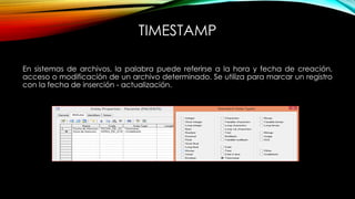 TIMESTAMP
En sistemas de archivos, la palabra puede referirse a la hora y fecha de creación,
acceso o modificación de un archivo determinado. Se utiliza para marcar un registro
con la fecha de inserción - actualización.
 