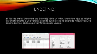 UNDEFINID
El tipo de datos undefined (no definido) tiene un valor, undefined, que se asigna
automáticamente a una variable cuando aún no se le ha asignado ningún valor, ya
sea mediante el código o por la interacción del usuario.
 