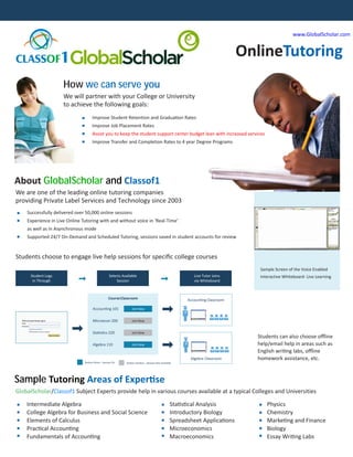 www.GlobalScholar.com


                                                                                                                               OnlineTutoring
CLASSOF1

                     How we can serve you
                     We will partner with your College or University
                     to achieve the following goals:
                                     Improve Student Retention and Graduation Rates
                                     Improve Job Placement Rates
                                     Assist you to keep the student support center budget lean with increased services
                                     Improve Transfer and Completion Rates to 4 year Degree Programs




About GlobalScholar and Classof1
We are one of the leading online tutoring companies
providing Private Label Services and Technology since 2003
    Successfully delivered over 50,000 online sessions
    Experience in Live Online Tutoring with and without voice in ‘Real-Time’
    as well as in Asynchronous mode
    Supported 24/7 On-Demand and Scheduled Tutoring, sessions saved in student accounts for review


Students choose to engage live help sessions for speciﬁc college courses
                                                                                                                                  Sample Screen of the Voice Enabled
     Student Logs                                  Selects Available                                       Live Tutor Joins       Interactive Whiteboard- Live Learning
      In Through                                       Session                                             via Whiteboard



                                                  CourseClassroom                                       Accounting Classroom

                                     Accounting 101              Join Now


                                     Microecon 200               Join Now


                                     Statistics 220              Join Now
                                                                                                                                 Students can also choose oﬄine
                                                                                                                                 help/email help in areas such as
                                     Algebra 110                 Join Now

                                                                                                                                 English writing labs, oﬄine
                                                                                                                                 homework assistance, etc.
                                                                                                         Algebra Classroom
                               Button Actve – Session On     Button Inactive – Session Not-available




Sample Tutoring Areas of Expertise
GlobalScholar/Classof1 Subject Experts provide help in various courses available at a typical Colleges and Universities

    Intermediate Algebra                                                                          Statistical Analysis               Physics
    College Algebra for Business and Social Science                                               Introductory Biology               Chemistry
    Elements of Calculus                                                                          Spreadsheet Applications           Marketing and Finance
    Practical Accounting                                                                          Microeconomics                     Biology
    Fundamentals of Accounting                                                                    Macroeconomics                     Essay Writing Labs
 