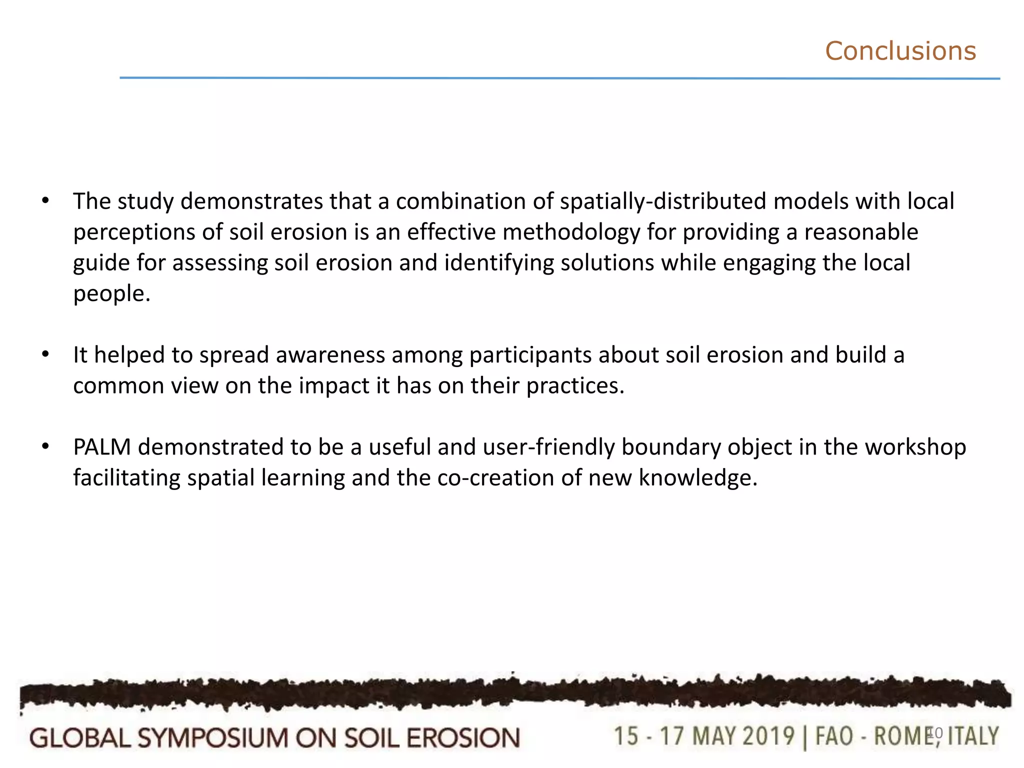 10
Conclusions
• The study demonstrates that a combination of spatially-distributed models with local
perceptions of soil erosion is an effective methodology for providing a reasonable
guide for assessing soil erosion and identifying solutions while engaging the local
people.
• It helped to spread awareness among participants about soil erosion and build a
common view on the impact it has on their practices.
• PALM demonstrated to be a useful and user-friendly boundary object in the workshop
facilitating spatial learning and the co-creation of new knowledge.
 