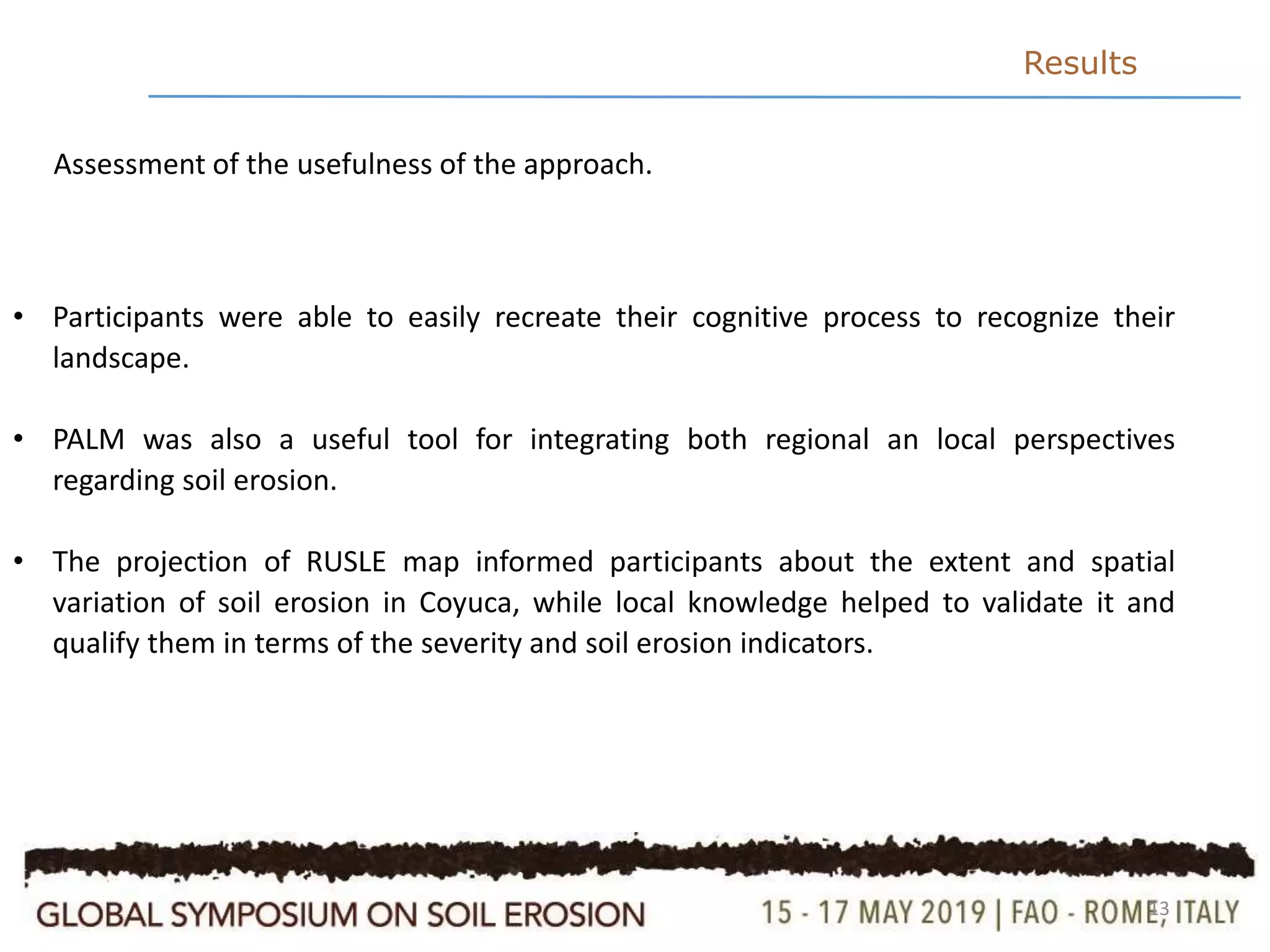 13
Results
• Participants were able to easily recreate their cognitive process to recognize their
landscape.
• PALM was also a useful tool for integrating both regional an local perspectives
regarding soil erosion.
• The projection of RUSLE map informed participants about the extent and spatial
variation of soil erosion in Coyuca, while local knowledge helped to validate it and
qualify them in terms of the severity and soil erosion indicators.
Assessment of the usefulness of the approach.
 