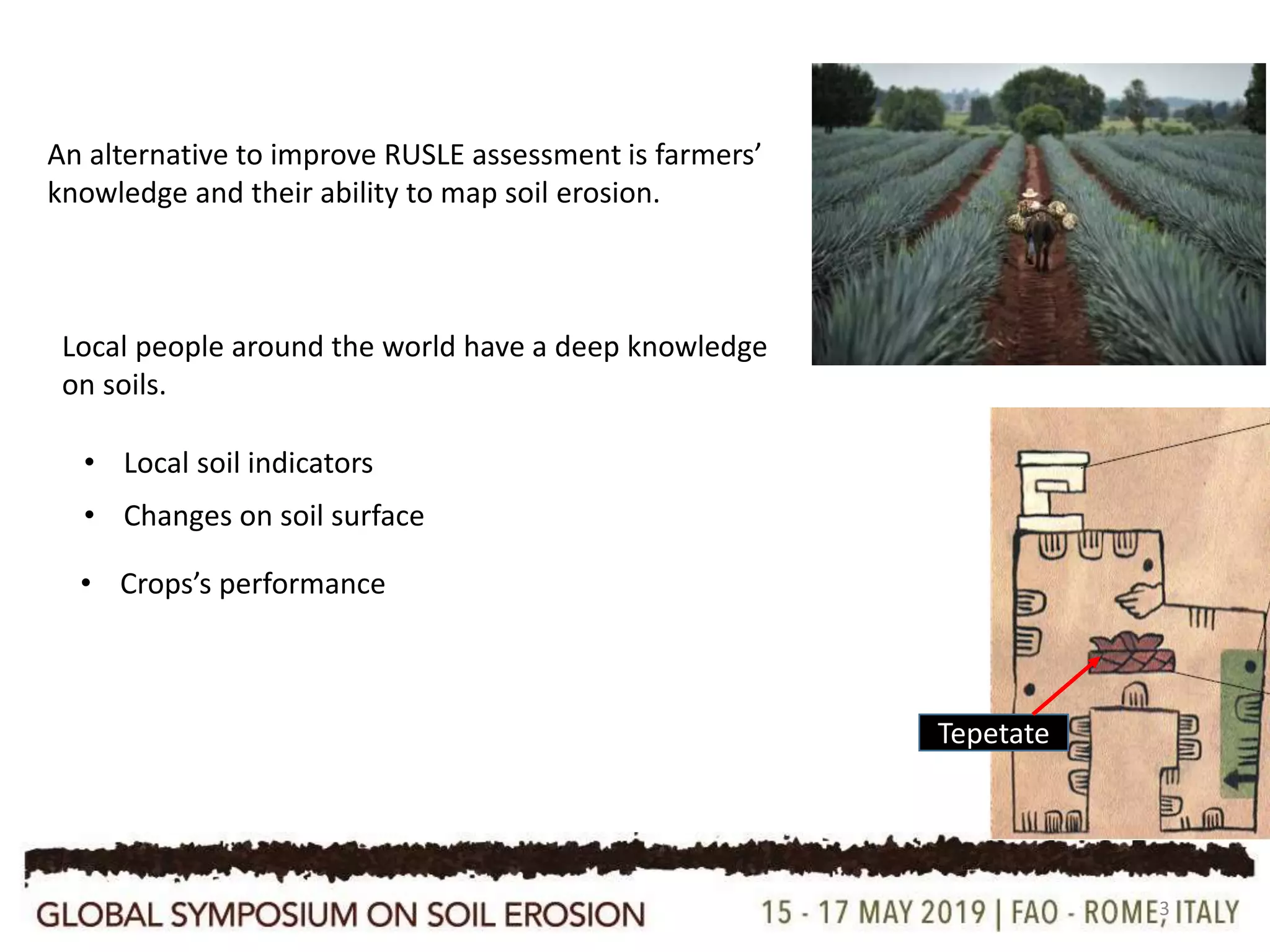 3
Tepetate
Local people around the world have a deep knowledge
on soils.
An alternative to improve RUSLE assessment is farmers’
knowledge and their ability to map soil erosion.
• Local soil indicators
• Crops’s performance
• Changes on soil surface
 