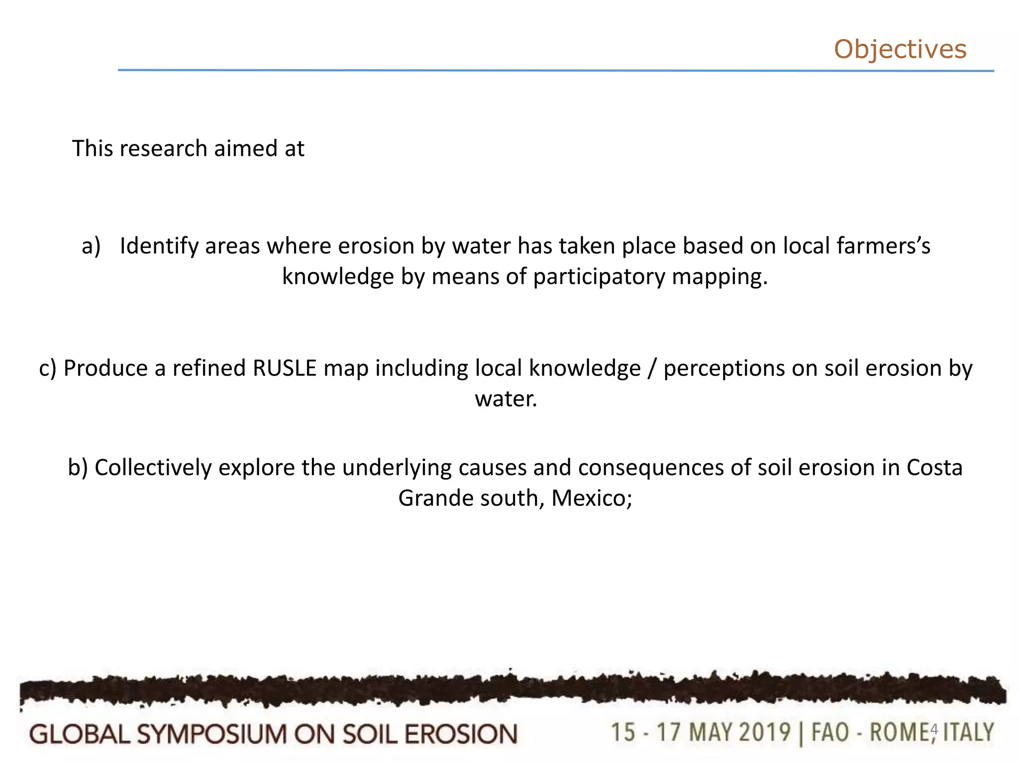 4
This research aimed at
Objectives
a) Identify areas where erosion by water has taken place based on local farmers’s
knowledge by means of participatory mapping.
c) Produce a refined RUSLE map including local knowledge / perceptions on soil erosion by
water.
b) Collectively explore the underlying causes and consequences of soil erosion in Costa
Grande south, Mexico;
 