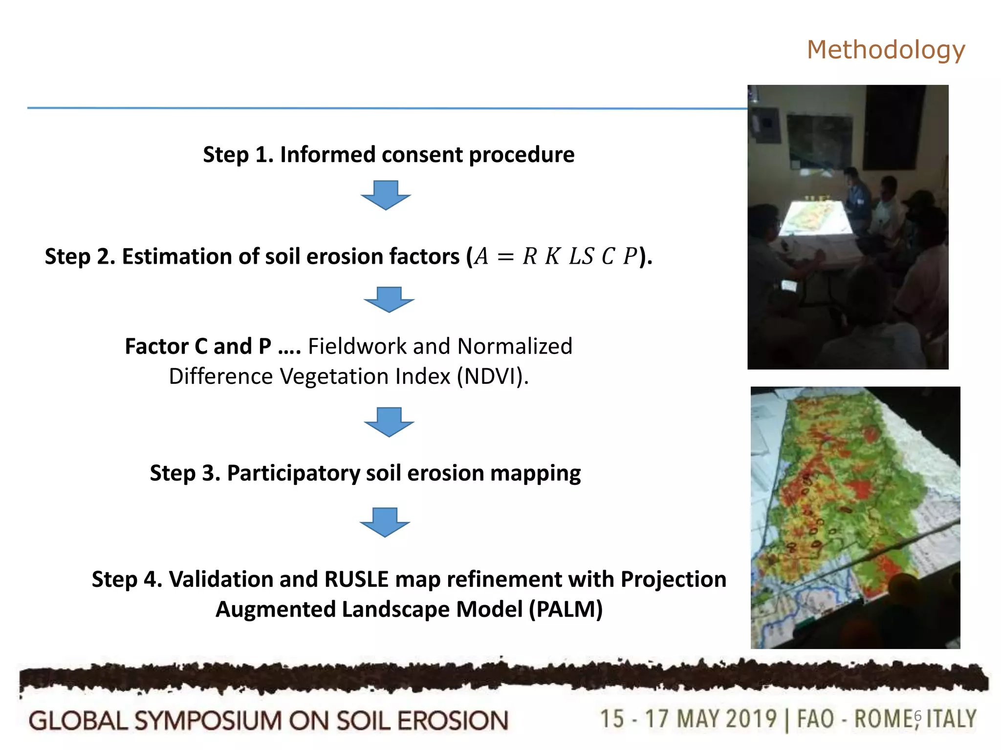 6
Methodology
Step 1. Informed consent procedure
Step 2. Estimation of soil erosion factors (𝐴 = 𝑅 𝐾 𝐿𝑆 𝐶 𝑃).
Factor C and P …. Fieldwork and Normalized
Difference Vegetation Index (NDVI).
Step 3. Participatory soil erosion mapping
Step 4. Validation and RUSLE map refinement with Projection
Augmented Landscape Model (PALM)
 