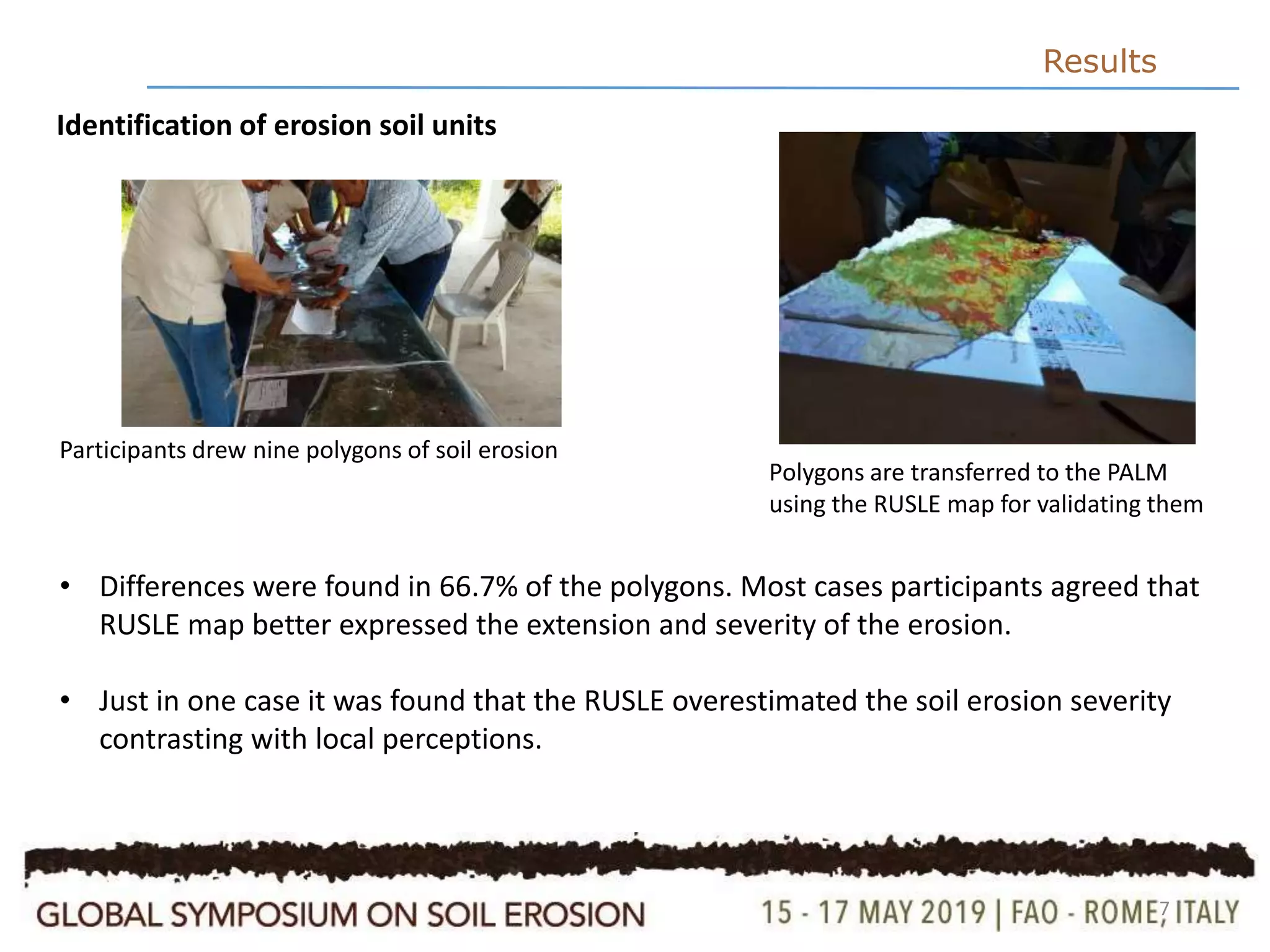 7
Results
Identification of erosion soil units
Participants drew nine polygons of soil erosion
Polygons are transferred to the PALM
using the RUSLE map for validating them
• Differences were found in 66.7% of the polygons. Most cases participants agreed that
RUSLE map better expressed the extension and severity of the erosion.
• Just in one case it was found that the RUSLE overestimated the soil erosion severity
contrasting with local perceptions.
 