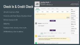 Check In & Credit Check
All info is put on a iPad
Check In with their Name, Number, Email
Drivers License or ID
SSN/iTin
Employer Info, income, time at job
DOB/Address, time at address
5