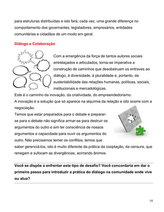 para estruturas distribuídas e isto fará, cada vez, uma grande diferença no
comportamento dos governantes, legisladores, empresários, entidades
comunitárias e cidadãos de um modo em geral.

Diálogo e Colaboração


                       Com a emergência da força de tantos autores sociais
                       entrelaçados e articulados, torna-se imperativa a
                       construção de caminhos que desobstruam os entraves ao
                       diálogo, à diversidade, à pluralidade e, portanto, da
                       sustentabilidade das relações humanas, políticas, sociais,
                       institucionais e mercadológicas.
Este é o caminho da inovação, da criatividade, do empreendedorismo.
A inovação é a solução que só aparece na alquimia da relação e isto ocorre com a
negociação.
Temos que estar preparados para o debate e preparar-
se para o debate não significa armar-se para destruir os
argumentos do outro e sim ter consciência de nossos
argumentos e capacidade para ouvir os argumentos do
outro. Não precisamos temer os conflitos, temos que
saber gerenciá-los, isto é muito diferente da prática da cooptação, da censura, que
renegam e sufocam as divergências, acirrando ânimos.


Você se dispõe a enfrentar este tipo de desafio? Você concordaria em dar o
primeiro passo para introduzir a prática do diálogo na comunidade onde vive
ou atua?




                                                                                 10
 