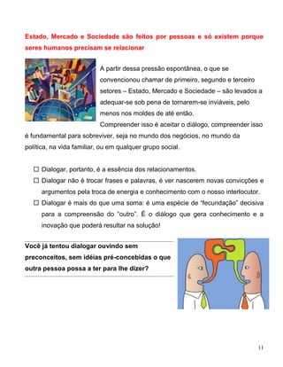 Estado, Mercado e Sociedade são feitos por pessoas e só existem porque
seres humanos precisam se relacionar


                           A partir dessa pressão espontânea, o que se
                           convencionou chamar de primeiro, segundo e terceiro
                           setores – Estado, Mercado e Sociedade – são levados a
                           adequar-se sob pena de tornarem-se inviáveis, pelo
                           menos nos moldes de até então.
                           Compreender isso é aceitar o diálogo, compreender isso
é fundamental para sobreviver, seja no mundo dos negócios, no mundo da
política, na vida familiar, ou em qualquer grupo social.


    Dialogar, portanto, é a essência dos relacionamentos.
    Dialogar não é trocar frases e palavras, é ver nascerem novas convicções e
      argumentos pela troca de energia e conhecimento com o nosso interlocutor.
    Dialogar é mais do que uma soma: é uma espécie de “fecundação” decisiva
      para a compreensão do “outro”. É o diálogo que gera conhecimento e a
      inovação que poderá resultar na solução!


Você já tentou dialogar ouvindo sem
preconceitos, sem idéias pré-concebidas o que
outra pessoa possa a ter para lhe dizer?




                                                                                 11
 