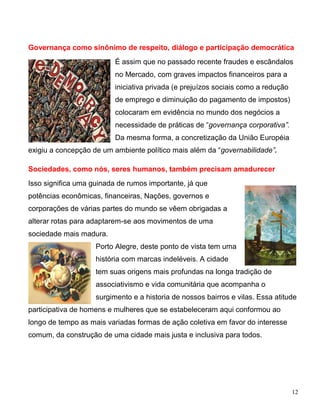 Governança como sinônimo de respeito, diálogo e participação democrática
                          É assim que no passado recente fraudes e escândalos
                          no Mercado, com graves impactos financeiros para a
                          iniciativa privada (e prejuízos sociais como a redução
                          de emprego e diminuição do pagamento de impostos)
                          colocaram em evidência no mundo dos negócios a
                          necessidade de práticas de “governança corporativa”.
                          Da mesma forma, a concretização da União Européia
exigiu a concepção de um ambiente político mais além da “governabilidade”.

Sociedades, como nós, seres humanos, também precisam amadurecer
Isso significa uma guinada de rumos importante, já que
potências econômicas, financeiras, Nações, governos e
corporações de várias partes do mundo se vêem obrigadas a
alterar rotas para adaptarem-se aos movimentos de uma
sociedade mais madura.
                    Porto Alegre, deste ponto de vista tem uma
                    história com marcas indeléveis. A cidade
                    tem suas origens mais profundas na longa tradição de
                    associativismo e vida comunitária que acompanha o
                    surgimento e a historia de nossos bairros e vilas. Essa atitude
participativa de homens e mulheres que se estabeleceram aqui conformou ao
longo de tempo as mais variadas formas de ação coletiva em favor do interesse
comum, da construção de uma cidade mais justa e inclusiva para todos.




                                                                                   12
 