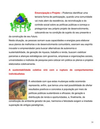 Emancipação e Projeto – Podemos identificar uma
                         terceira forma de participação, quando uma comunidade
                         vai mais alem da resistência, da reivindicação e do
                         controle social sobre as políticas publicas e começa a
                         protagonizar seu próprio projeto de desenvolvimento,
                         colocando-se na condição de sujeito do seu presente e
da construção de seu futuro.
Nesta situação, as pessoas somam suas capacidades e energias para elaborar
seus planos de melhorias e de desenvolvimento comunitário, exercem seu espírito
inovador e empreendedor para buscar alternativas de autonomia e
sustentabilidade, de geração de riqueza, trabalho e renda, buscam viabilizar
parcerias e alianças estratégicas com governos, empresas e organizações sociais,
universidades e institutos de pesquisa para colocar em prática os planos e projetos
elaborados coletivamente.

A sustentabilidade coletiva virá com a ruptura de comportamentos
individualistas


                   A velocidade com que estas mudanças estão ocorrendo
                   representa, enfim, que temos uma real possibilidade de ofertar
                   resultados positivos e concretos à população por meio de
                   políticas públicas sustentáveis e eficazes; de geração e
                   distribuição de renda e oportunidades, e, finalmente, de
constituição de ambiente gerador de paz, harmonia e felicidade exigem a imediata
superação de antigos paradigmas.




                                                                                  14
 