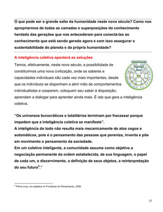 O que pode ser o grande salto da humanidade neste novo século? Como nos
apropriarmos de todas as camadas e superposições do conhecimento
herdado das gerações que nos antecederam para conectá-las ao
conhecimento que está sendo gerado agora e com isso assegurar a
sustentabilidade do planeta e da própria humanidade?

A inteligência coletiva apontará as soluções
Temos, efetivamente, neste novo século, a possibilidade de
constituirmos uma nova civilização, onde os saberes e
capacidades individuais são cada vez mais importantes, desde
que os indivíduos se disponham a abrir mão de comportamentos
individualistas e cooperem, coloquem seu saber à disposição;
aprendam a dialogar para aprender ainda mais. É isto que gera a inteligência
coletiva.


“Os universos burocráticos e totalitários terminam por fracassar porque
impedem que a inteligência coletiva se manifeste”.
A inteligência do todo não resulta mais mecanicamente de atos cegos e
automáticos, pois é o pensamento das pessoas que pereniza, inventa e põe
em movimento o pensamento da sociedade.
Em um coletivo inteligente, a comunidade assume como objetivo a
negociação permanente da ordem estabelecida, de sua linguagem, o papel
de cada um, o discernimento, a definição de seus objetos, a reinterpretação
do seu futuro6.”



6
    Pierre Levy, em palestra no Fronteiras do Pensamento, 2006.




                                                                               15
 