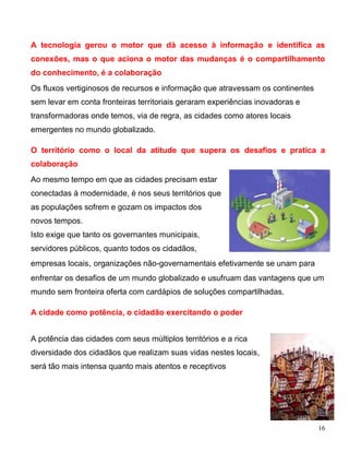 A tecnologia gerou o motor que dá acesso à informação e identifica as
conexões, mas o que aciona o motor das mudanças é o compartilhamento
do conhecimento, é a colaboração
Os fluxos vertiginosos de recursos e informação que atravessam os continentes
sem levar em conta fronteiras territoriais geraram experiências inovadoras e
transformadoras onde temos, via de regra, as cidades como atores locais
emergentes no mundo globalizado.

O território como o local da atitude que supera os desafios e pratica a
colaboração
Ao mesmo tempo em que as cidades precisam estar
conectadas à modernidade, é nos seus territórios que
as populações sofrem e gozam os impactos dos
novos tempos.
Isto exige que tanto os governantes municipais,
servidores públicos, quanto todos os cidadãos,
empresas locais, organizações não-governamentais efetivamente se unam para
enfrentar os desafios de um mundo globalizado e usufruam das vantagens que um
mundo sem fronteira oferta com cardápios de soluções compartilhadas.

A cidade como potência, o cidadão exercitando o poder


A potência das cidades com seus múltiplos territórios e a rica
diversidade dos cidadãos que realizam suas vidas nestes locais,
será tão mais intensa quanto mais atentos e receptivos




                                                                                16
 