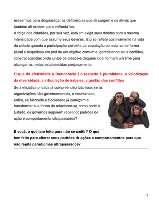 estivermos para diagnosticar as deficiências que ali surgem e os ativos que
também ali existem para enfrentá-los.
A força dos cidadãos, por sua vez, está em exigir seus direitos com a mesma
intensidade com que assume seus deveres. Isto se reflete positivamente na vida
da cidade quando a participação pró-ativa da população conecta-se de forma
plural e respeitosa em prol de um objetivo comum e, gerenciando seus conflitos,
constrói agendas onde juntos os cidadãos daquele local formam um time para
alcançar as metas estabelecidas conjuntamente.

O que dá efetividade à Democracia é o respeito à pluralidade, a valorização
da diversidade, a articulação de saberes, a gestão dos conflitos
Se a iniciativa privada já compreendeu tudo isso, se as
organizações não-governamentais, o voluntariado,
enfim, se Mercado e Sociedade já começam a
transformar sua forma de relacionar-se, como pode o
Estado, os governos seguirem repetindo padrões de
ação e comportamento ultrapassados?


E você, o que tem feito para não se omitir? O que
tem feito para alterar seus padrões de ações e comportamentos para que
não repita paradigmas ultrapassados?




                                                                                  17
 
