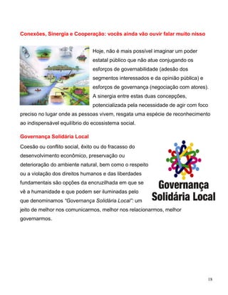 Conexões, Sinergia e Cooperação: vocês ainda vão ouvir falar muito nisso


                               Hoje, não é mais possível imaginar um poder
                               estatal público que não atue conjugando os
                               esforços de governabilidade (adesão dos
                               segmentos interessados e da opinião pública) e
                               esforços de governança (negociação com atores).
                               A sinergia entre estas duas concepções,
                               potencializada pela necessidade de agir com foco
preciso no lugar onde as pessoas vivem, resgata uma espécie de reconhecimento
ao indispensável equilíbrio do ecossistema social.

Governança Solidária Local
Coesão ou conflito social, êxito ou do fracasso do
desenvolvimento econômico, preservação ou
deterioração do ambiente natural, bem como o respeito
ou a violação dos direitos humanos e das liberdades
fundamentais são opções da encruzilhada em que se
vê a humanidade e que podem ser iluminadas pelo
que denominamos “Governança Solidária Local”: um
jeito de melhor nos comunicarmos, melhor nos relacionarmos, melhor
governarmos.




                                                                                18
 