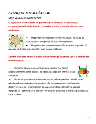 AVANÇOS DEMOCRÁTICOS
MAIS ALGUMAS REFLEXÕES
O papel dos articuladores de governança é fomentar a confiança, a
cooperação e o fortalecimento das redes sociais, com pluralidade, sem
exclusões:


                      Despertar as capacidades dos indivíduos, os ativos da
                 comunidade, não apenas as suas necessidades;
                      Despertar nas pessoas a capacidade de enxergar não só
as suas carências, mas também suas forças, potências


Lembre que para articular Redes de Governança Solidária Local é preciso ter
em mente que:


     Humanos são seres essencialmente sociais. Por serem
necessariamente seres sociais, as pessoas cooperam entre si e são
solidárias;
     Humanos para viver e sobreviver em sociedade precisam fortalecer as
relações de cooperação entre pessoas. As pessoas querem melhorar-se,
desenvolverem-se, emanciparem-se. As comunidades também: é preciso
despertá-las, estimulá-las a sonhar, fomentar as parcerias e alianças para realizar
seus sonhos.




                                                                                  19
 