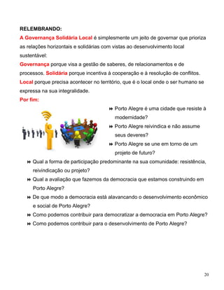 RELEMBRANDO:
A Governança Solidária Local é simplesmente um jeito de governar que prioriza
as relações horizontais e solidárias com vistas ao desenvolvimento local
sustentável:
Governança porque visa a gestão de saberes, de relacionamentos e de
processos. Solidária porque incentiva à cooperação e à resolução de conflitos.
Local porque precisa acontecer no território, que é o local onde o ser humano se
expressa na sua integralidade.
Por fim:
                                       Porto Alegre é uma cidade que resiste à
                                         modernidade?
                                       Porto Alegre reivindica e não assume
                                         seus deveres?
                                       Porto Alegre se une em torno de um
                                         projeto de futuro?
   Qual a forma de participação predominante na sua comunidade: resistência,
     reivindicação ou projeto?
   Qual a avaliação que fazemos da democracia que estamos construindo em
     Porto Alegre?
   De que modo a democracia está alavancando o desenvolvimento econômico
     e social de Porto Alegre?
   Como podemos contribuir para democratizar a democracia em Porto Alegre?
   Como podemos contribuir para o desenvolvimento de Porto Alegre?




                                                                                   20
 