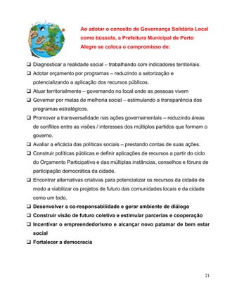 Ao adotar o conceito de Governança Solidária Local
                        como bússola, a Prefeitura Municipal de Porto
                        Alegre se coloca o compromisso de:


 Diagnosticar a realidade social – trabalhando com indicadores territoriais.
 Adotar orçamento por programas – reduzindo a setorização e
   potencializando a aplicação dos recursos públicos.
 Atuar territorialmente – governando no local onde as pessoas vivem
 Governar por metas de melhoria social – estimulando a transparência dos
   programas estratégicos.
 Promover a transversalidade nas ações governamentais – reduzindo áreas
   de conflitos entre as visões / interesses dos múltiplos partidos que formam o
   governo.
 Avaliar a eficácia das políticas sociais – prestando contas de suas ações.
 Construir políticas públicas e definir aplicações de recursos a partir do ciclo
   do Orçamento Participativo e das múltiplas instâncias, conselhos e fóruns de
   participação democrática da cidade.
 Encontrar alternativas criativas para potencializar os recursos da cidade de
   modo a viabilizar os projetos de futuro das comunidades locais e da cidade
   como um todo.
 Desenvolver a co-responsabilidade e gerar ambiente de diálogo
 Construir visão de futuro coletiva e estimular parcerias e cooperação
 Incentivar o empreendedorismo e alcançar novo patamar de bem estar
   social
 Fortalecer a democracia




                                                                                    21
 
