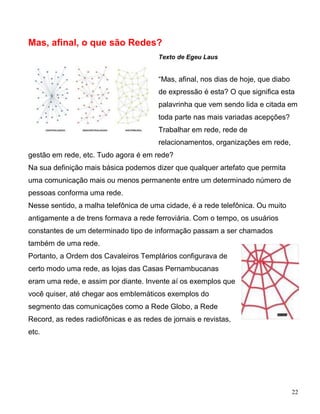 Mas, afinal, o que são Redes?
                                        Texto de Egeu Laus


                                        “Mas, afinal, nos dias de hoje, que diabo
                                        de expressão é esta? O que significa esta
                                        palavrinha que vem sendo lida e citada em
                                        toda parte nas mais variadas acepções?
                                        Trabalhar em rede, rede de
                                        relacionamentos, organizações em rede,
gestão em rede, etc. Tudo agora é em rede?
Na sua definição mais básica podemos dizer que qualquer artefato que permita
uma comunicação mais ou menos permanente entre um determinado número de
pessoas conforma uma rede.
Nesse sentido, a malha telefônica de uma cidade, é a rede telefônica. Ou muito
antigamente a de trens formava a rede ferroviária. Com o tempo, os usuários
constantes de um determinado tipo de informação passam a ser chamados
também de uma rede.
Portanto, a Ordem dos Cavaleiros Templários configurava de
certo modo uma rede, as lojas das Casas Pernambucanas
eram uma rede, e assim por diante. Invente aí os exemplos que
você quiser, até chegar aos emblemáticos exemplos do
segmento das comunicações como a Rede Globo, a Rede
Record, as redes radiofônicas e as redes de jornais e revistas,
etc.




                                                                                    22
 