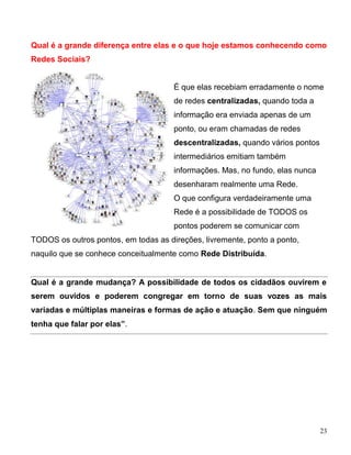 Qual é a grande diferença entre elas e o que hoje estamos conhecendo como
Redes Sociais?


                                      É que elas recebiam erradamente o nome
                                      de redes centralizadas, quando toda a
                                      informação era enviada apenas de um
                                      ponto, ou eram chamadas de redes
                                      descentralizadas, quando vários pontos
                                      intermediários emitiam também
                                      informações. Mas, no fundo, elas nunca
                                      desenharam realmente uma Rede.
                                      O que configura verdadeiramente uma
                                      Rede é a possibilidade de TODOS os
                                      pontos poderem se comunicar com
TODOS os outros pontos, em todas as direções, livremente, ponto a ponto,
naquilo que se conhece conceitualmente como Rede Distribuída.


Qual é a grande mudança? A possibilidade de todos os cidadãos ouvirem e
serem ouvidos e poderem congregar em torno de suas vozes as mais
variadas e múltiplas maneiras e formas de ação e atuação. Sem que ninguém
tenha que falar por elas”.




                                                                               23
 