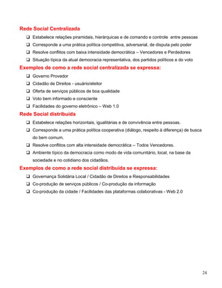Rede Social Centralizada
   Estabelece relações piramidais, hierárquicas e de comando e controle entre pessoas
   Corresponde a uma prática política competitiva, adversarial, de disputa pelo poder
   Resolve conflitos com baixa intensidade democrática – Vencedores e Perdedores
   Situação típica da atual democracia representativa, dos partidos políticos e do voto
Exemplos de como a rede social centralizada se expressa:
   Governo Provedor
   Cidadão de Direitos - usuário/eleitor
   Oferta de serviços públicos de boa qualidade
   Voto bem informado e consciente
   Facilidades do governo eletrônico – Web 1.0
Rede Social distribuída
   Estabelece relações horizontais, igualitárias e de convivência entre pessoas.
   Corresponde a uma prática política cooperativa (diálogo, respeito à diferença) de busca
     do bem comum.
   Resolve conflitos com alta intensidade democrática – Todos Vencedores.
   Ambiente típico da democracia como modo de vida comunitário, local, na base da
     sociedade e no cotidiano dos cidadãos.
Exemplos de como a rede social distribuída se expressa:
   Governança Solidária Local / Cidadão de Direitos e Responsabilidades
   Co-produção de serviços públicos / Co-produção da informação
   Co-produção da cidade / Facilidades das plataformas colaborativas - Web 2.0




                                                                                              24
 