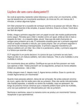 Lições de um cara dançante!!!
Se você já aprendeu bastante sobre liderança e como criar um movimento, então
que tal assistirmos um movimento acontecer, do início ao fim, em menos de 3
minutos, e retirar algumas lições:

Um líder precisar ter a ousadia de começar sozinho e se passar por ridículo. Mas o
que ele está fazendo é tão simples, é quase instrutivo. Essa é a chave. Você deve
ser fácil de seguir!

Então, chega o primeiro seguidor com um papel crucial: ele mostra publicamente
como seguir. Perceba que o líder o recebe como um igual, então já não é mais a
respeito do líder - é a respeito deles, plural. Veja que ele está chamando os
amigos para juntarem-se a ele. É necessário ousadia para ser o primeiro seguidor!
Você se expõe e desafia o ridículo, por conta própria. Ser um primeiro seguidor é
uma forma de liderança menosprezada. O primeiro seguidor transforma um
maluco solitário em um líder. Se o líder é a perdeneira, então, o primeiro seguidor
é a faísca que acende o fogo.

O 2º seguidor é um ponto decisivo: é a prova de que o primeiro se saiu bem.
Agora já não é um maluco solitário, nem dois malucos. Três é uma multidão e uma
multidão é notícia.

Um movimento deve ser público. Certifique-se que os de fora possam ver mais
que apenas o líder. Todos precisam ver os seguidores, porque os novos adeptos
imitam os veteranos - não o líder.

Então chegam mais 2, depois mais 3. Agora temos cinética. Esse é o ponto da
virada! Agora temos um movimento!

Quanto mais pessoas aderem, deixa de ser arriscado. Se antes estavam encima
do muro, agora não há razão para não se juntarem. Elas não serão ridicularizadas,
não ficarão expostas, e estarão no centro da multidão, caso se apressem. Ao
longo do próximo minuto veremos que o restante prefere fazer parte da multidão,
uma vez que poderiam ser ridicularizados por não se juntarem.

Senhoras e senhores, essa é a maneira como se produz um movimento! Vamos
recapitular o que aprendemos:



                                                                                 25
 