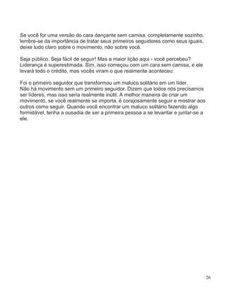 Se você for uma versão do cara dançante sem camisa, completamente sozinho,
lembre-se da importância de tratar seus primeiros seguidores como seus iguais,
deixe tudo claro sobre o movimento, não sobre você.

Seja público. Seja fácil de seguir! Mas a maior lição aqui - você percebeu?
Liderança é superestimada. Sim, isso começou com um cara sem camisa, e ele
levará todo o crédito, mas vocês viram o que realmente aconteceu:

Foi o primeiro seguidor que transformou um maluco solitário em um líder.
Não há movimento sem um primeiro seguidor. Dizem que todos nós precisamos
ser líderes, mas isso seria realmente inútil. A melhor maneira de criar um
movimento, se você realmente se importa, é corajosamente seguir e mostrar aos
outros como seguir. Quando você encontrar um maluco solitário fazendo algo
formidável, tenha a ousadia de ser a primeira pessoa a se levantar e juntar-se a
ele.




                                                                                   26
 