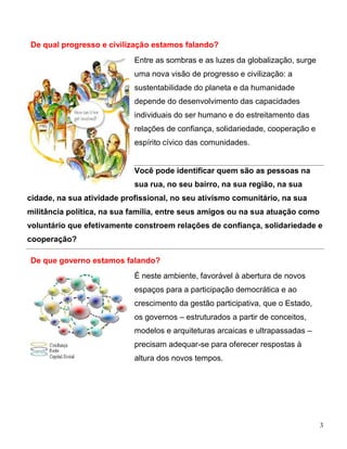 De qual progresso e civilização estamos falando?
                            Entre as sombras e as luzes da globalização, surge
                            uma nova visão de progresso e civilização: a
                            sustentabilidade do planeta e da humanidade
                            depende do desenvolvimento das capacidades
                            individuais do ser humano e do estreitamento das
                            relações de confiança, solidariedade, cooperação e
                            espírito cívico das comunidades.


                            Você pode identificar quem são as pessoas na
                            sua rua, no seu bairro, na sua região, na sua
cidade, na sua atividade profissional, no seu ativismo comunitário, na sua
militância política, na sua família, entre seus amigos ou na sua atuação como
voluntário que efetivamente constroem relações de confiança, solidariedade e
cooperação?

De que governo estamos falando?
                            É neste ambiente, favorável à abertura de novos
                            espaços para a participação democrática e ao
                            crescimento da gestão participativa, que o Estado,
                            os governos – estruturados a partir de conceitos,
                            modelos e arquiteturas arcaicas e ultrapassadas –
                            precisam adequar-se para oferecer respostas à
                            altura dos novos tempos.




                                                                                 3
 