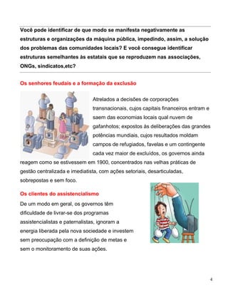 Você pode identificar de que modo se manifesta negativamente as
estruturas e organizações da máquina pública, impedindo, assim, a solução
dos problemas das comunidades locais? E você consegue identificar
estruturas semelhantes às estatais que se reproduzem nas associações,
ONGs, sindicatos,etc?


Os senhores feudais e a formação da exclusão


                                Atrelados a decisões de corporações
                                transnacionais, cujos capitais financeiros entram e
                                saem das economias locais qual nuvem de
                                gafanhotos; expostos às deliberações das grandes
                                potências mundiais, cujos resultados moldam
                                campos de refugiados, favelas e um contingente
                                cada vez maior de excluídos, os governos ainda
reagem como se estivessem em 1900, concentrados nas velhas práticas de
gestão centralizada e imediatista, com ações setoriais, desarticuladas,
sobrepostas e sem foco.

Os clientes do assistencialismo
De um modo em geral, os governos têm
dificuldade de livrar-se dos programas
assistencialistas e paternalistas, ignoram a
energia liberada pela nova sociedade e investem
sem preocupação com a definição de metas e
sem o monitoramento de suas ações.




                                                                                      4
 