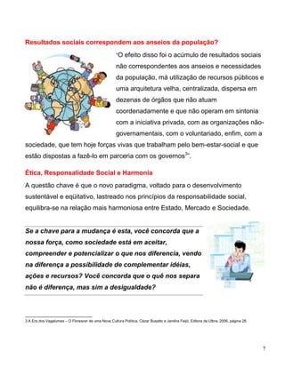 Resultados sociais correspondem aos anseios da população?
                                                     “O efeito disso foi o acúmulo de resultados sociais

                                                     não correspondentes aos anseios e necessidades
                                                     da população, má utilização de recursos públicos e
                                                     uma arquitetura velha, centralizada, dispersa em
                                                     dezenas de órgãos que não atuam
                                                     coordenadamente e que não operam em sintonia
                                                     com a iniciativa privada, com as organizações não-
                                                     governamentais, com o voluntariado, enfim, com a
sociedade, que tem hoje forças vivas que trabalham pelo bem-estar-social e que
estão dispostas a fazê-lo em parceria com os governos3”.

Ética, Responsalidade Social e Harmonia
A questão chave é que o novo paradigma, voltado para o desenvolvimento
sustentável e eqüitativo, lastreado nos princípios da responsabilidade social,
equilibra-se na relação mais harmoniosa entre Estado, Mercado e Sociedade.


Se a chave para a mudança é esta, você concorda que a
nossa força, como sociedade está em aceitar,
compreender e potencializar o que nos diferencia, vendo
na diferença a possibilidade de complementar idéias,
ações e recursos? Você concorda que o quê nos separa
não é diferença, mas sim a desigualdade?




3 A Era dos Vagalumes – O Florescer de uma Nova Cultura Política, Cézar Busatto e Jandira Feijó, Editora da Ulbra, 2006, página 28.




                                                                                                                                      7
 